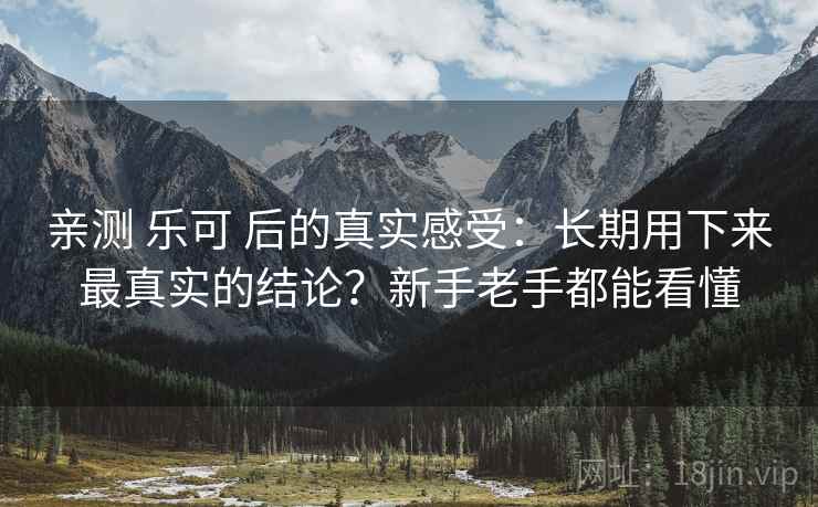 亲测 乐可 后的真实感受:长期用下来最真实的结论?新手老手都能看懂 亲测 乐可 后的真实感受:长期用下来最真实的结论?新手老手都能看懂