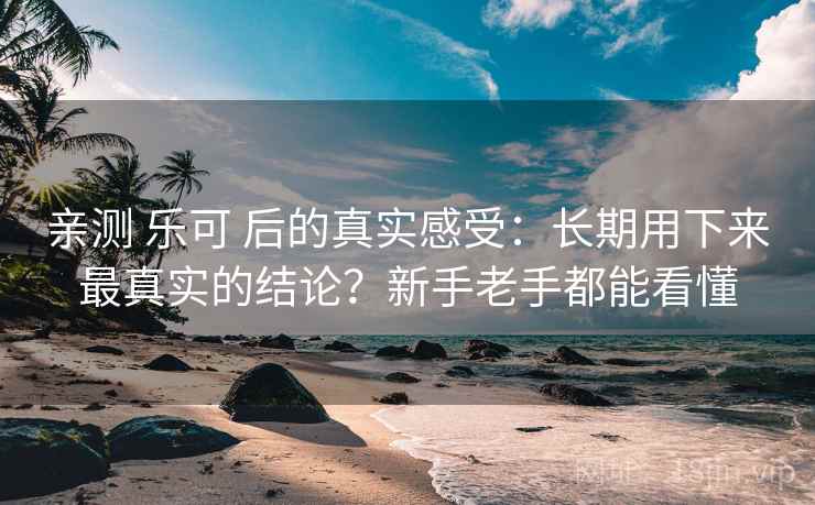 亲测 乐可 后的真实感受：长期用下来最真实的结论？新手老手都能看懂