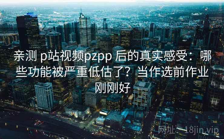 亲测 p站视频pzpp 后的真实感受：哪些功能被严重低估了？当作选前作业刚刚好