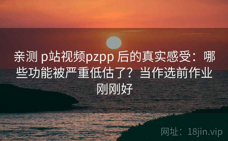 亲测 p站视频pzpp 后的真实感受：哪些功能被严重低估了？当作选前作业刚刚好
