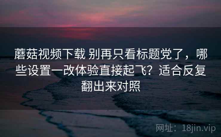 蘑菇视频下载 别再只看标题党了，哪些设置一改体验直接起飞？适合反复翻出来对照