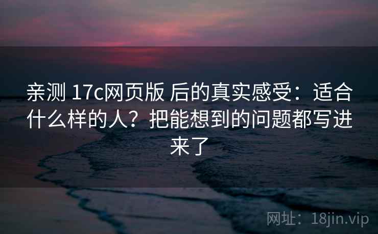 亲测 17c网页版 后的真实感受:适合什么样的人?把能想到的问题都写进来了 亲测 17c网页版 后的真实感受:适合什么样的人?把能想到的问题都写进来了