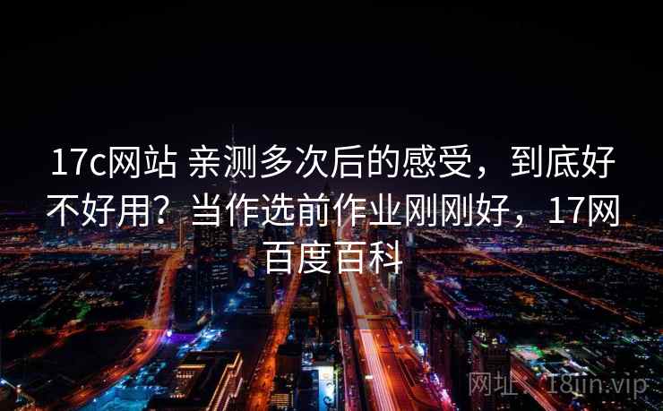 17c网站 亲测多次后的感受，到底好不好用？当作选前作业刚刚好，17网百度百科