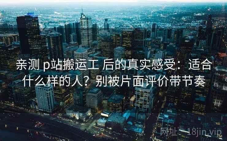 亲测 p站搬运工 后的真实感受:适合什么样的人?别被片面评价带节奏 亲测 p站搬运工 后的真实感受:适合什么样的人?别被片面评价带节奏