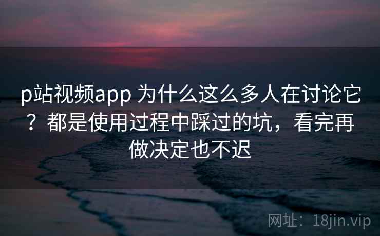 p站视频app 为什么这么多人在讨论它？都是使用过程中踩过的坑，看完再做决定也不迟