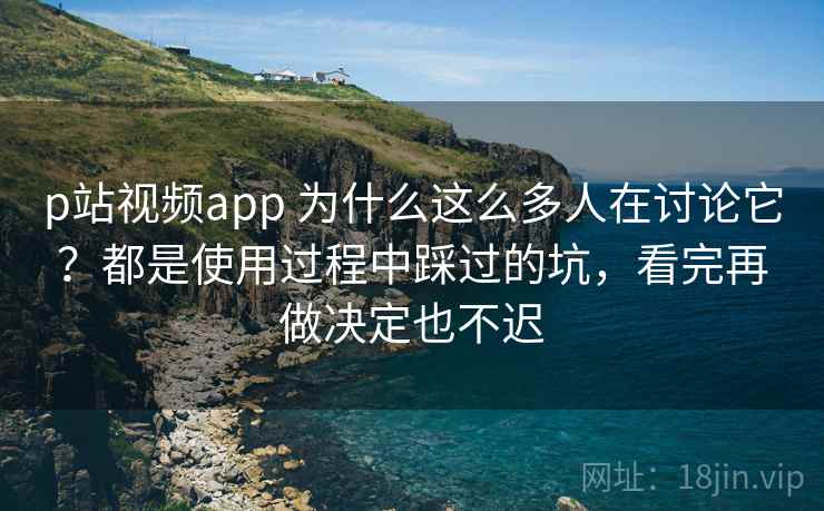 p站视频app 为什么这么多人在讨论它？都是使用过程中踩过的坑，看完再做决定也不迟