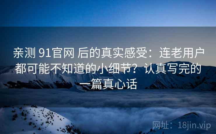 亲测 91官网 后的真实感受：连老用户都可能不知道的小细节？认真写完的一篇真心话