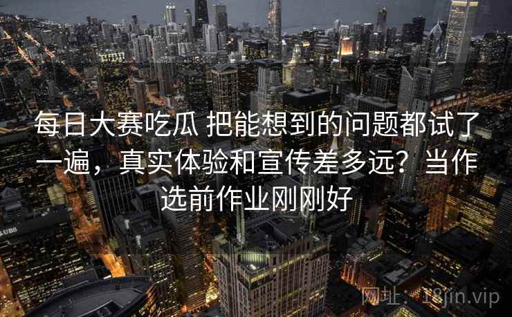 每日大赛吃瓜 把能想到的问题都试了一遍，真实体验和宣传差多远？当作选前作业刚刚好