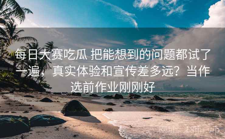 每日大赛吃瓜 把能想到的问题都试了一遍，真实体验和宣传差多远？当作选前作业刚刚好