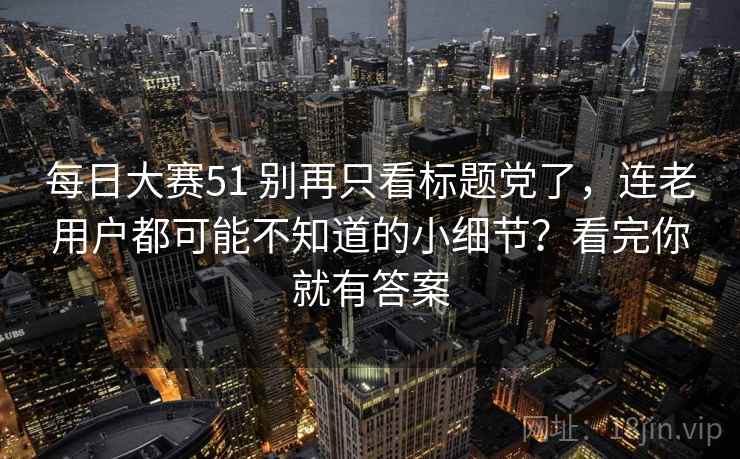 每日大赛51 别再只看标题党了，连老用户都可能不知道的小细节？看完你就有答案