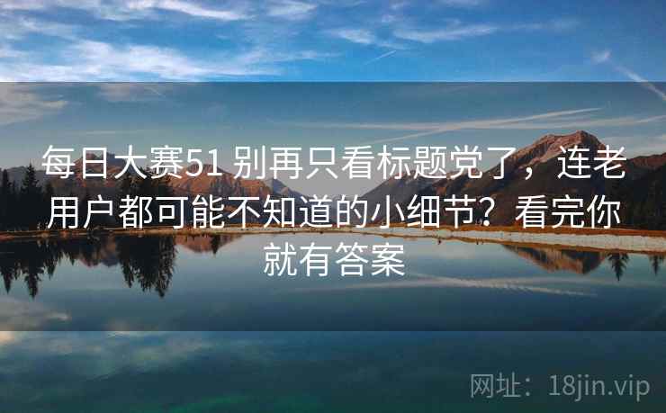 每日大赛51 别再只看标题党了，连老用户都可能不知道的小细节？看完你就有答案