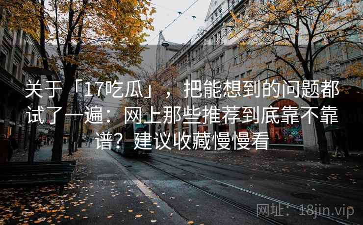 关于「17吃瓜」，把能想到的问题都试了一遍：网上那些推荐到底靠不靠谱？建议收藏慢慢看