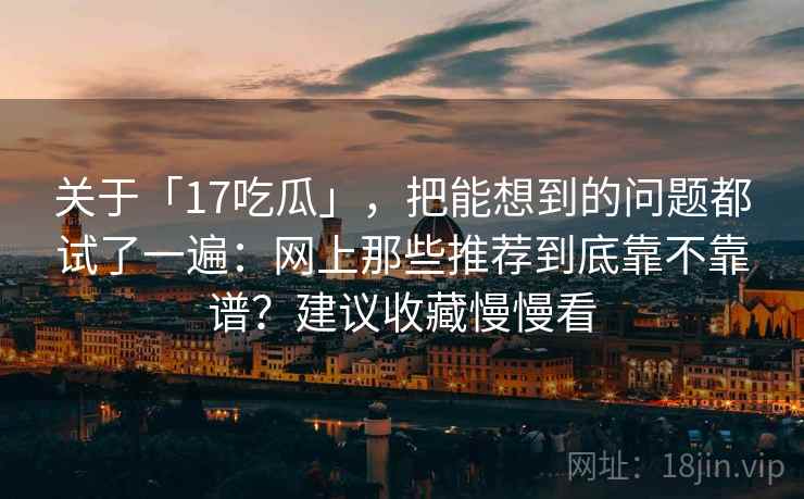 关于「17吃瓜」，把能想到的问题都试了一遍：网上那些推荐到底靠不靠谱？建议收藏慢慢看
