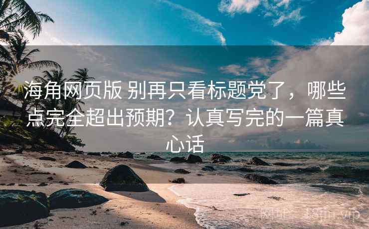 海角网页版 别再只看标题党了，哪些点完全超出预期？认真写完的一篇真心话