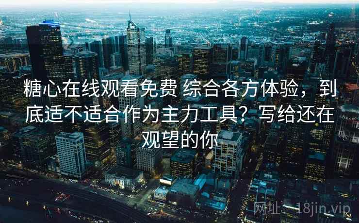 糖心在线观看免费 综合各方体验，到底适不适合作为主力工具？写给还在观望的你