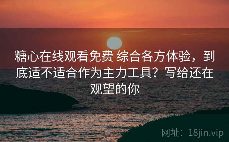 糖心在线观看免费 综合各方体验，到底适不适合作为主力工具？写给还在观望的你