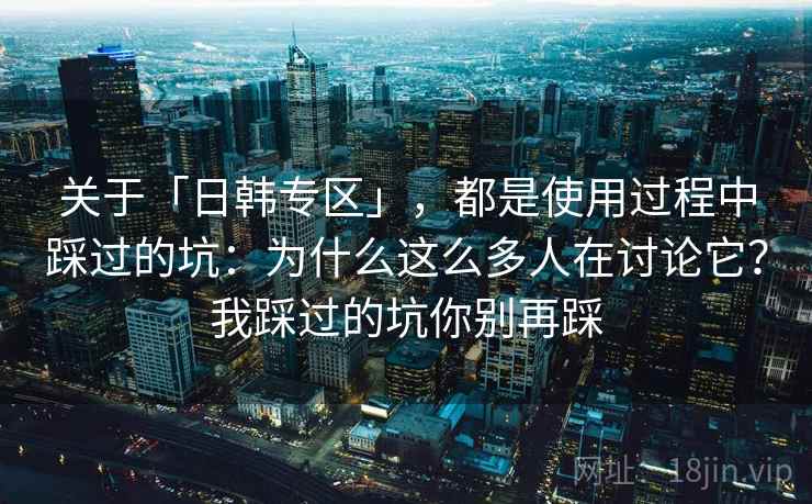 关于「日韩专区」，都是使用过程中踩过的坑：为什么这么多人在讨论它？我踩过的坑你别再踩