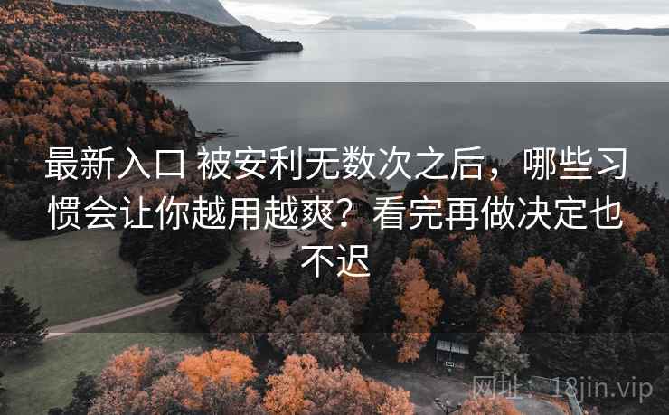 最新入口 被安利无数次之后，哪些习惯会让你越用越爽？看完再做决定也不迟