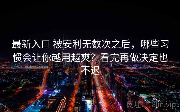 最新入口 被安利无数次之后，哪些习惯会让你越用越爽？看完再做决定也不迟