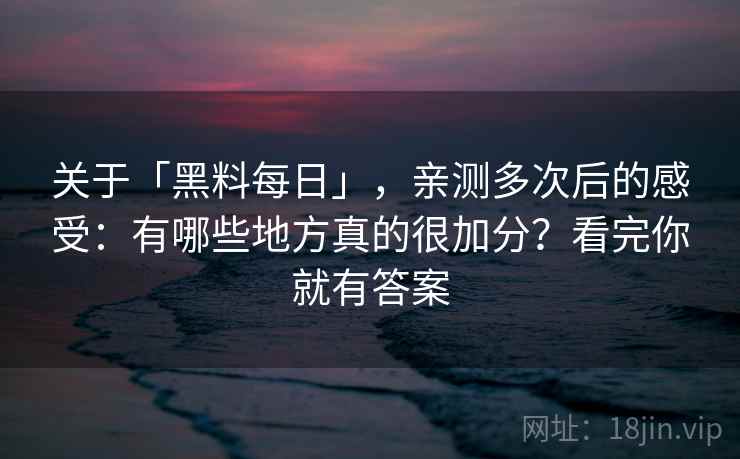 关于「黑料每日」，亲测多次后的感受：有哪些地方真的很加分？看完你就有答案