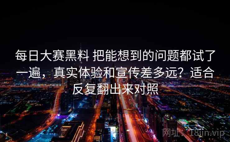 每日大赛黑料 把能想到的问题都试了一遍，真实体验和宣传差多远？适合反复翻出来对照