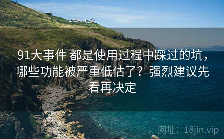 91大事件 都是使用过程中踩过的坑，哪些功能被严重低估了？强烈建议先看再决定