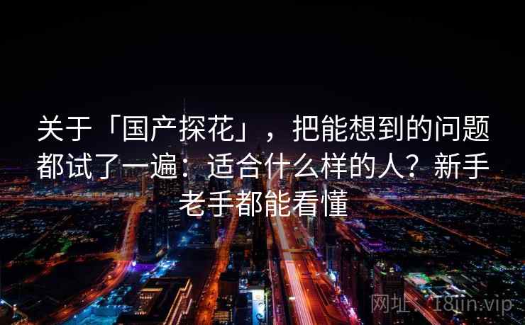 关于「国产探花」，把能想到的问题都试了一遍：适合什么样的人？新手老手都能看懂