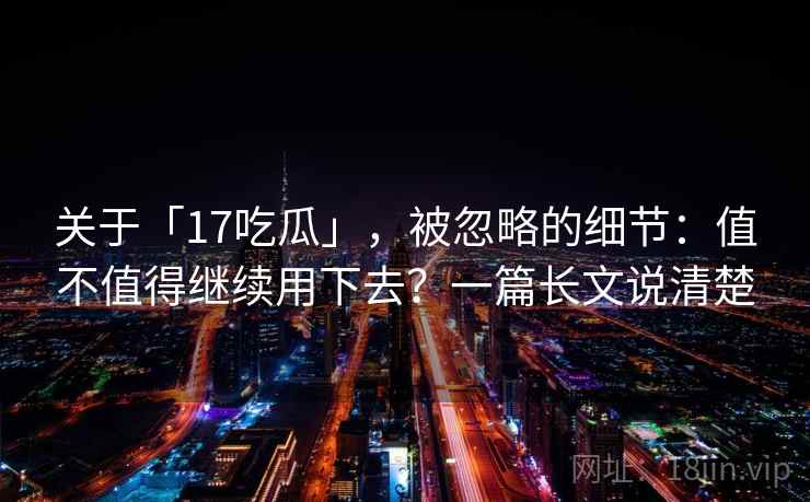 关于「17吃瓜」，被忽略的细节：值不值得继续用下去？一篇长文说清楚