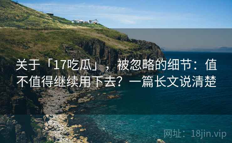 关于「17吃瓜」，被忽略的细节：值不值得继续用下去？一篇长文说清楚