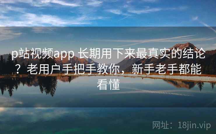 p站视频app 长期用下来最真实的结论？老用户手把手教你，新手老手都能看懂