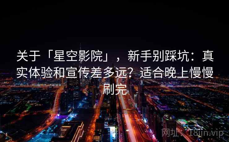 关于「星空影院」，新手别踩坑：真实体验和宣传差多远？适合晚上慢慢刷完