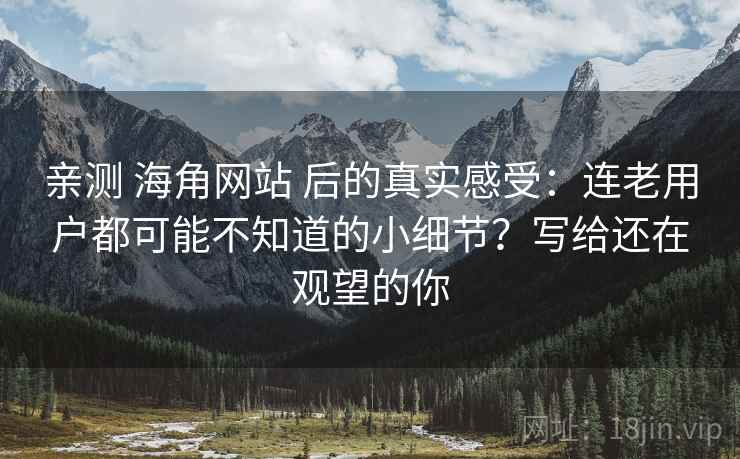 亲测 海角网站 后的真实感受：连老用户都可能不知道的小细节？写给还在观望的你