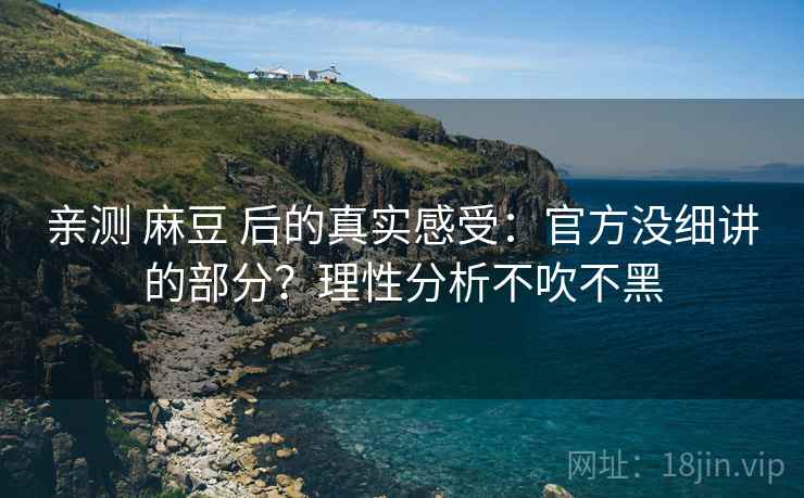亲测 麻豆 后的真实感受：官方没细讲的部分？理性分析不吹不黑