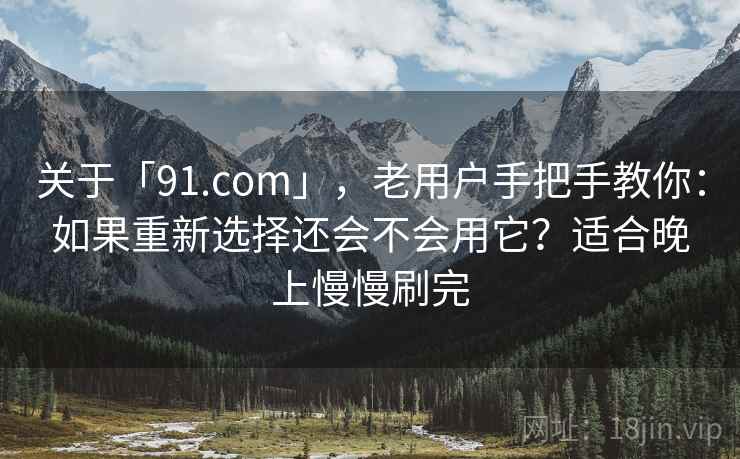 关于「91.com」，老用户手把手教你：如果重新选择还会不会用它？适合晚上慢慢刷完