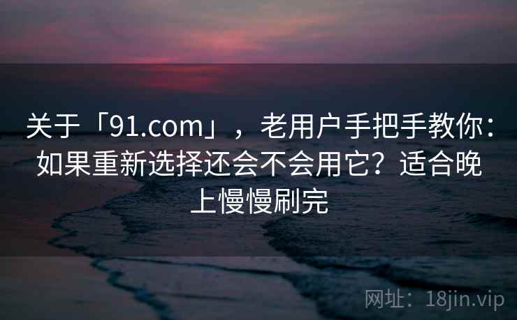 关于「91.com」，老用户手把手教你：如果重新选择还会不会用它？适合晚上慢慢刷完
