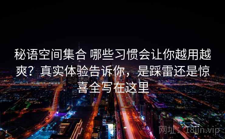 秘语空间集合 哪些习惯会让你越用越爽？真实体验告诉你，是踩雷还是惊喜全写在这里