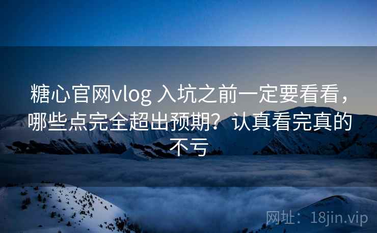 糖心官网vlog 入坑之前一定要看看，哪些点完全超出预期？认真看完真的不亏