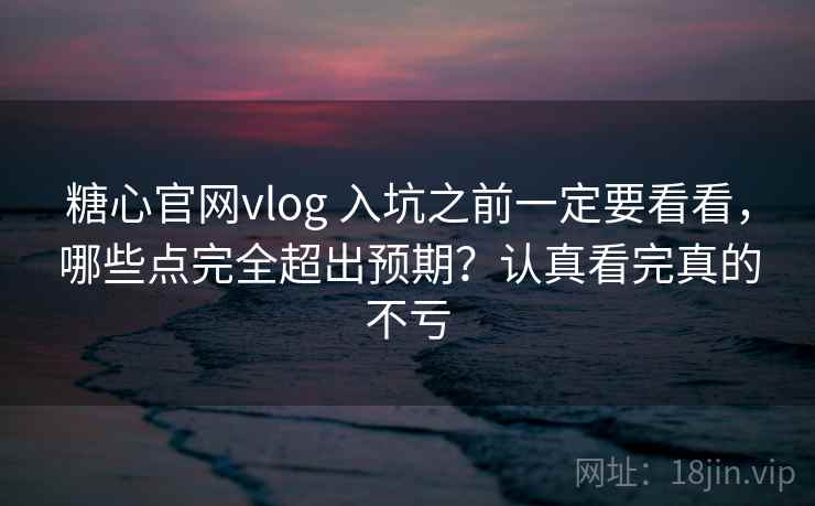 糖心官网vlog 入坑之前一定要看看，哪些点完全超出预期？认真看完真的不亏
