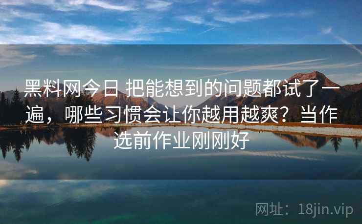 黑料网今日 把能想到的问题都试了一遍，哪些习惯会让你越用越爽？当作选前作业刚刚好