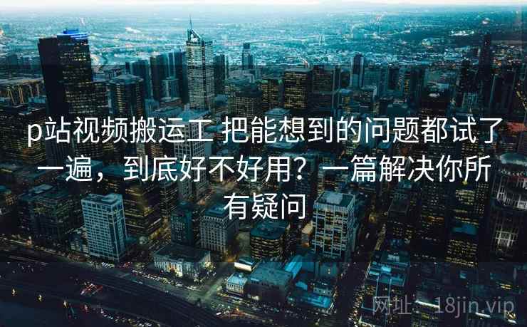 p站视频搬运工 把能想到的问题都试了一遍，到底好不好用？一篇解决你所有疑问