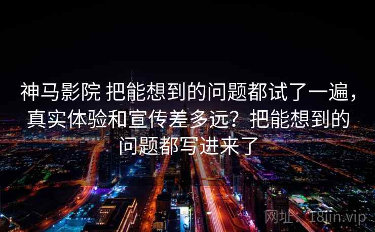 神马影院 把能想到的问题都试了一遍，真实体验和宣传差多远？把能想到的问题都写进来了