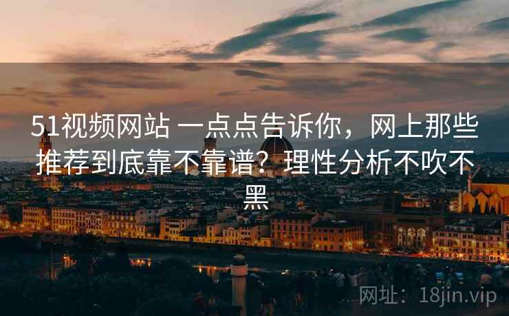 51视频网站 一点点告诉你，网上那些推荐到底靠不靠谱？理性分析不吹不黑
