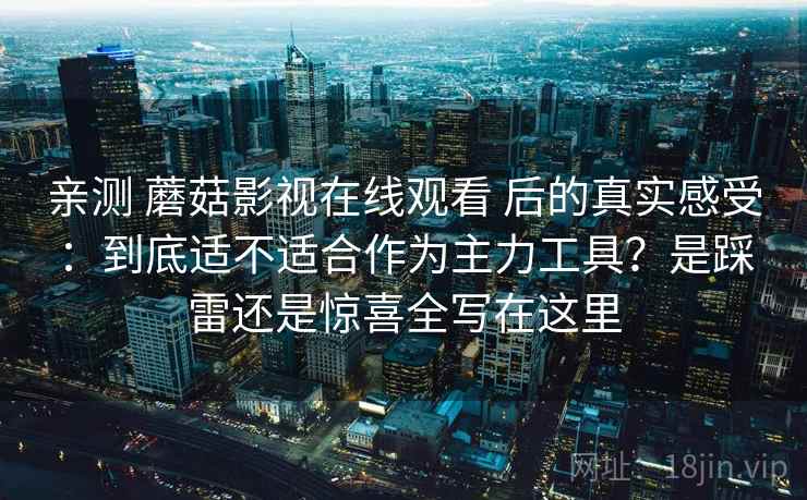 亲测 蘑菇影视在线观看 后的真实感受：到底适不适合作为主力工具？是踩雷还是惊喜全写在这里