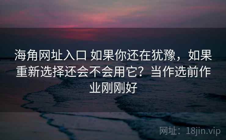 海角网址入口 如果你还在犹豫，如果重新选择还会不会用它？当作选前作业刚刚好