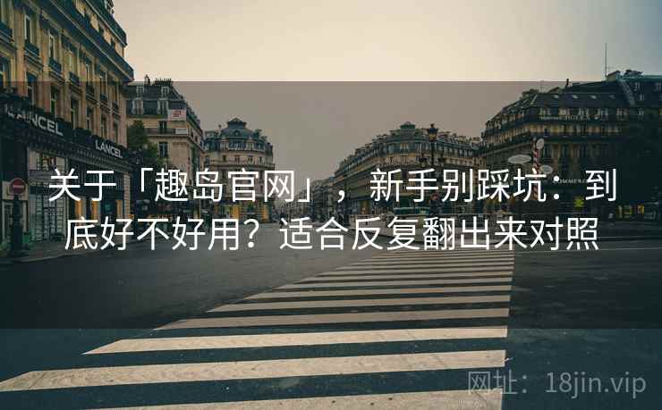 关于「趣岛官网」，新手别踩坑：到底好不好用？适合反复翻出来对照