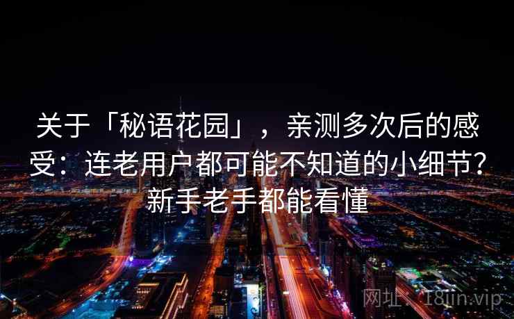 关于「秘语花园」，亲测多次后的感受：连老用户都可能不知道的小细节？新手老手都能看懂