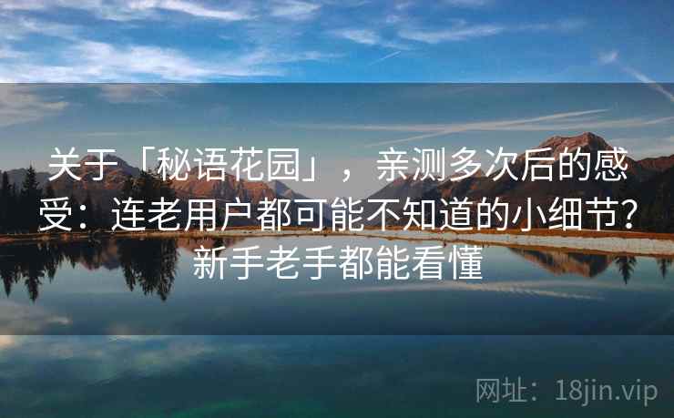 关于「秘语花园」，亲测多次后的感受：连老用户都可能不知道的小细节？新手老手都能看懂