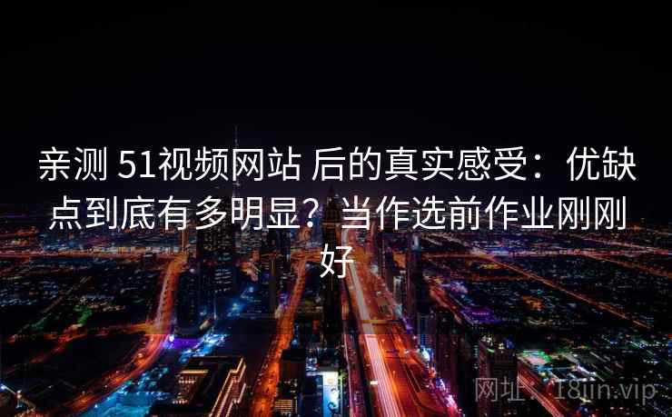 亲测 51视频网站 后的真实感受：优缺点到底有多明显？当作选前作业刚刚好