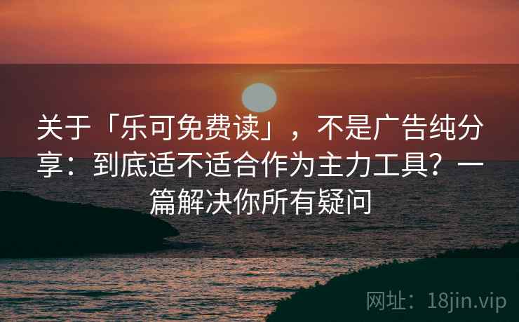 关于「乐可免费读」，不是广告纯分享：到底适不适合作为主力工具？一篇解决你所有疑问