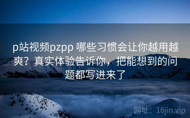 p站视频pzpp 哪些习惯会让你越用越爽？真实体验告诉你，把能想到的问题都写进来了